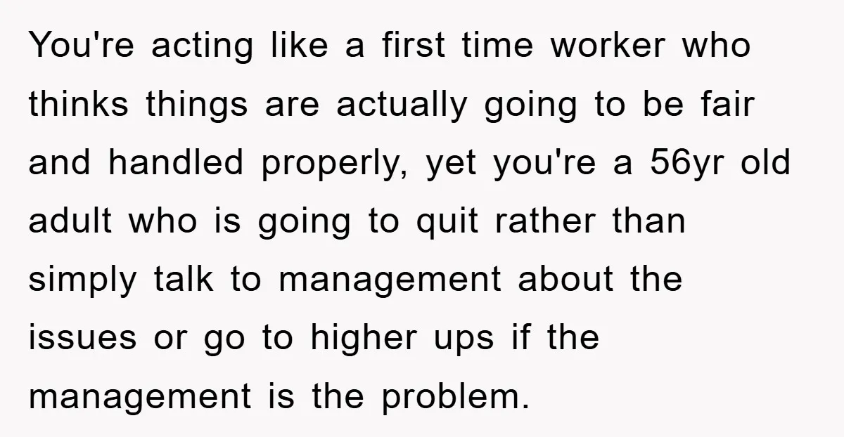 You're acting like a first time worker who thinks things are actually going to be fair and handled properly, yet you're a 56yr old adult who is going to quit...