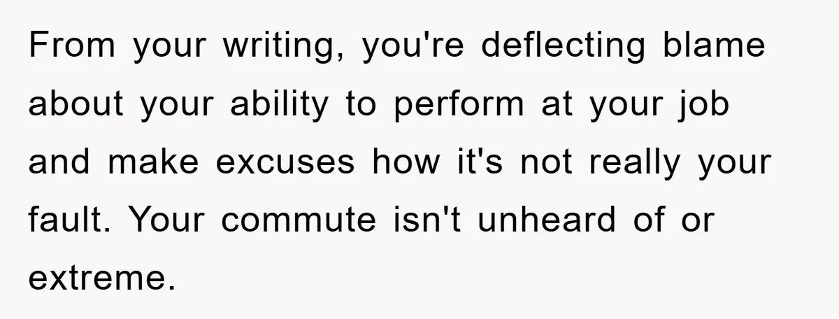 From your writing, you're deflecting blame about your ability to perform at your job and make excuses how it's not really your fault. Your commute isn't unheard of or extreme.