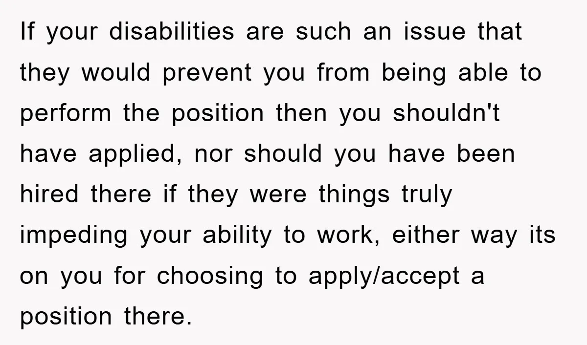 If your disabilities are such an issue that they would prevent you from being able to perform the position then you shouldn't have applied, nor should you have been hired...
