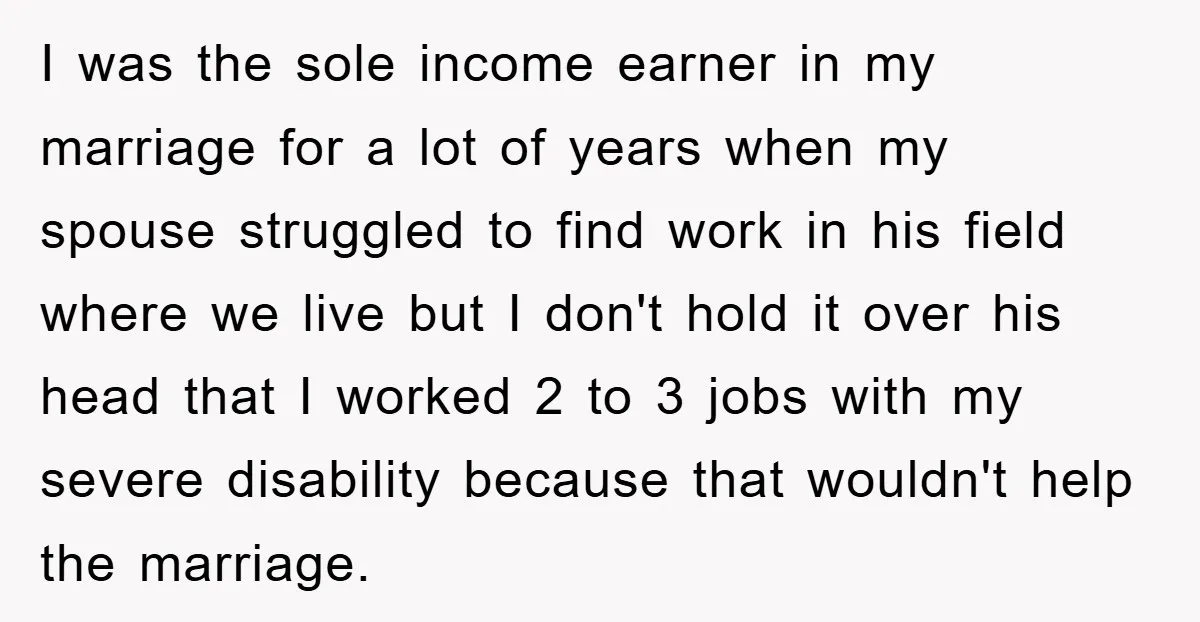 I was the sole income earner in my marriage for a lot of years when my spouse struggled to find work in his field where we live but I don't...