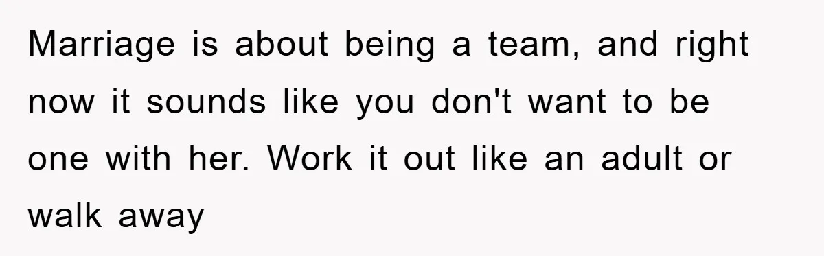 Marriage is about being a team, and right now it sounds like you don't want to be one with her. Work it out like an adult or walk away