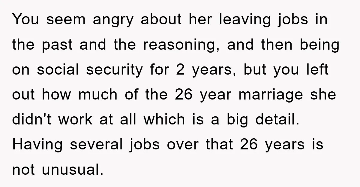 You seem angry about her leaving jobs in the past and the reasoning, and then being on social security for 2 years, but you left out how much of the...