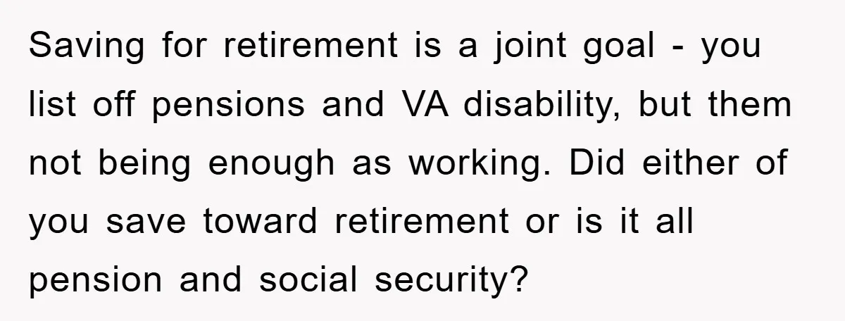Saving for retirement is a joint goal - you list off pensions and VA disability, but them not being enough as working. Did either of you save toward retirement or...