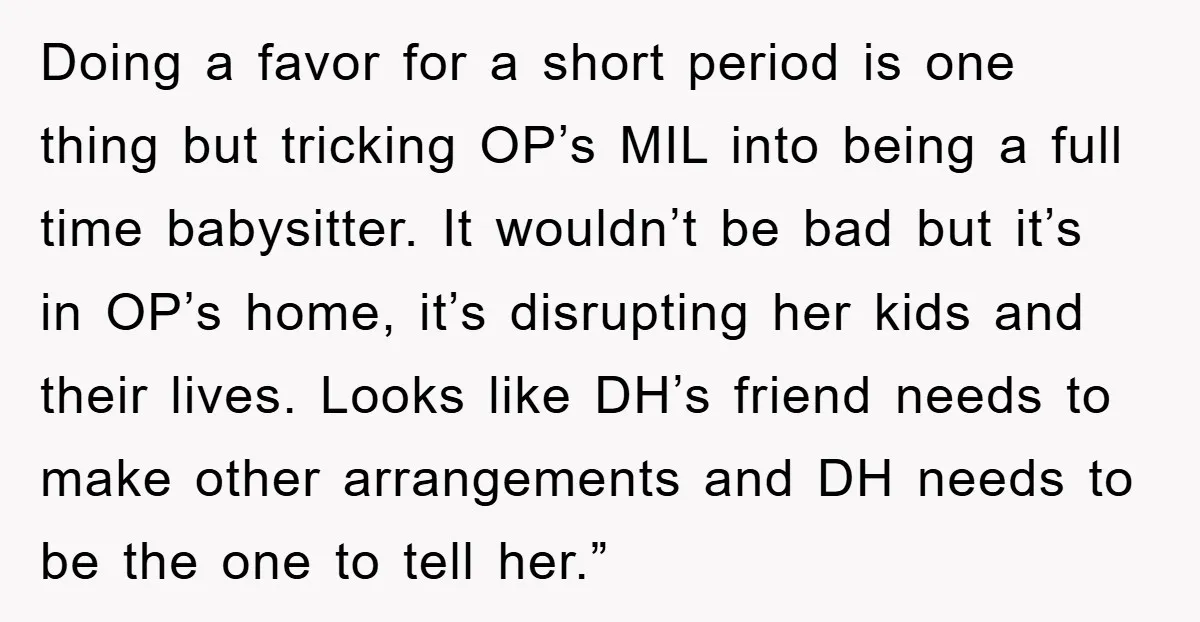 Doing a favor for a short period is one thing but tricking OP’s MIL into being a full time babysitter. It wouldn’t be bad but it’s in OP’s home, it’s...