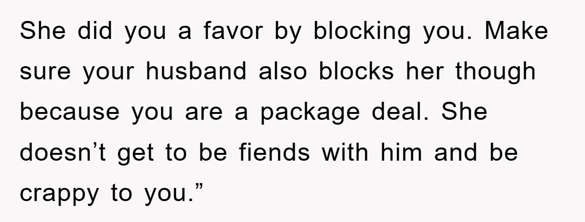 She did you a favor by blocking you. Make sure your husband also blocks her though because you are a package deal. She doesn’t get to be fiends with him...
