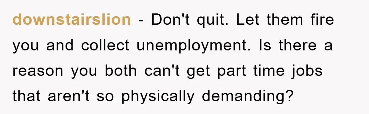 downstairslion − Don't quit. Let them fire you and collect unemployment. Is there a reason you both can't get part time jobs that aren't so physically demanding?