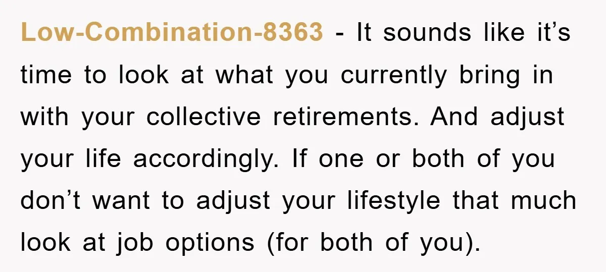 Low-Combination-8363 − It sounds like it’s time to look at what you currently bring in with your collective retirements. And adjust your life accordingly. If one or both of you...