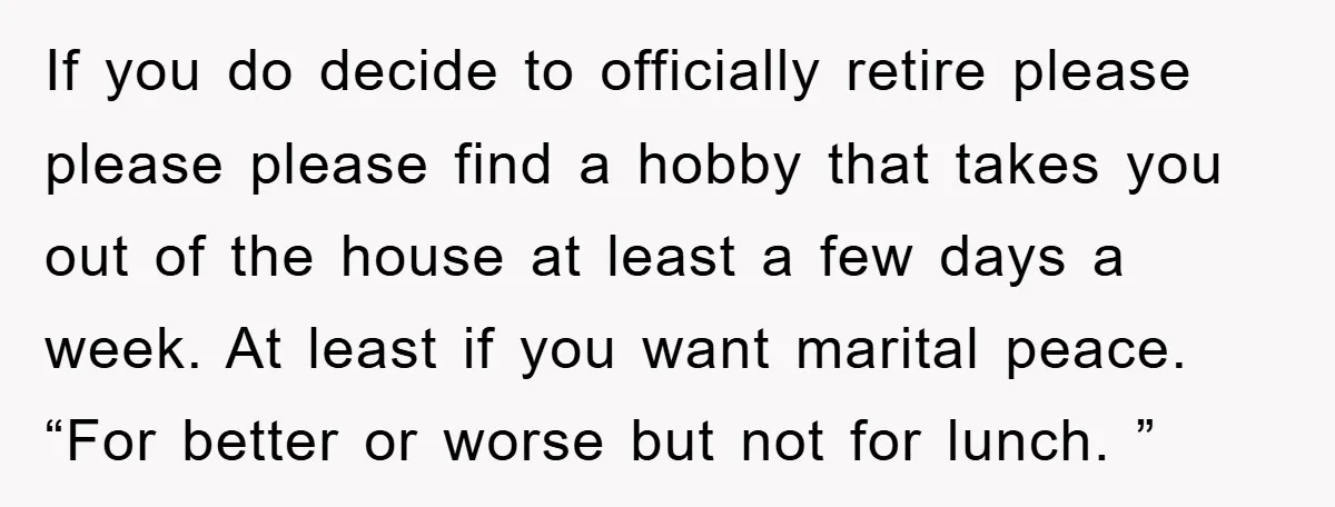 If you do decide to officially retire please please please find a hobby that takes you out of the house at least a few days a week. At least if...