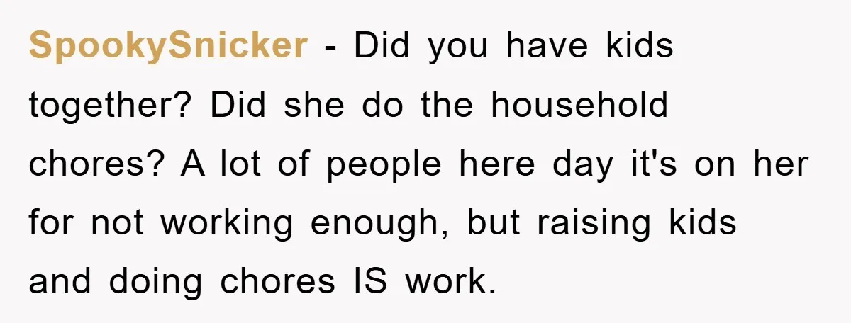 SpookySnicker − Did you have kids together? Did she do the household chores? A lot of people here day it's on her for not working enough, but raising kids and...