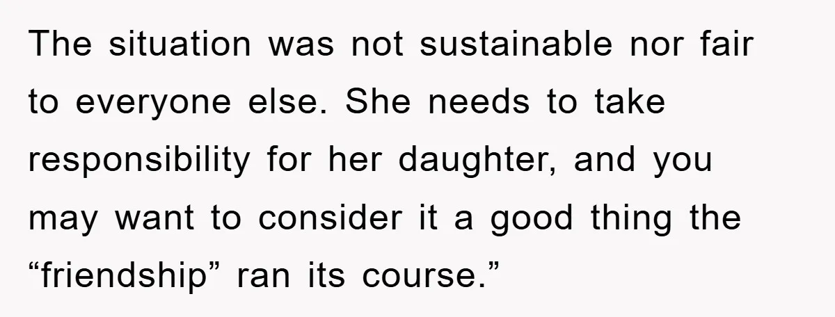 The situation was not sustainable nor fair to everyone else. She needs to take responsibility for her daughter, and you may want to consider it a good thing the “friendship”...