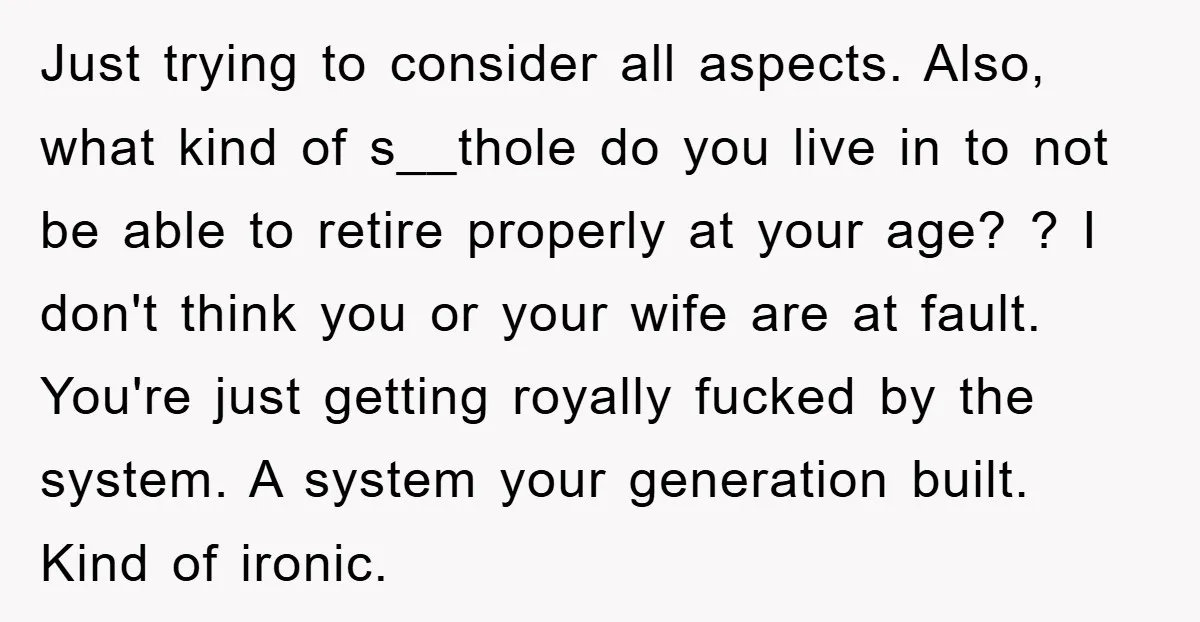 Just trying to consider all aspects. Also, what kind of s__thole do you live in to not be able to retire properly at your age? ? I don't think you...