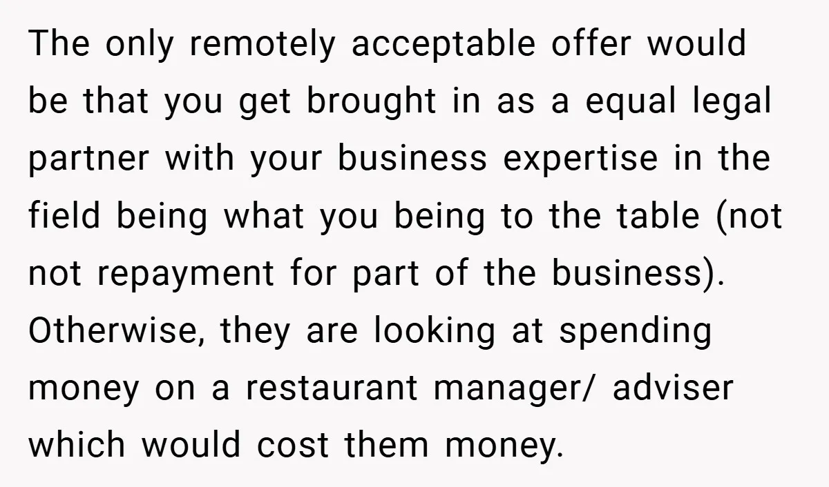 The only remotely acceptable offer would be that you get brought in as a equal legal partner with your business expertise in the field being what you being to the...