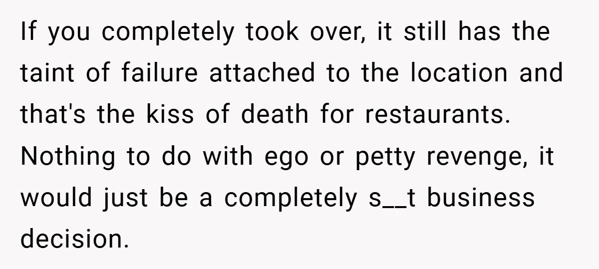 If you completely took over, it still has the taint of failure attached to the location and that's the kiss of death for restaurants. Nothing to do with ego or...