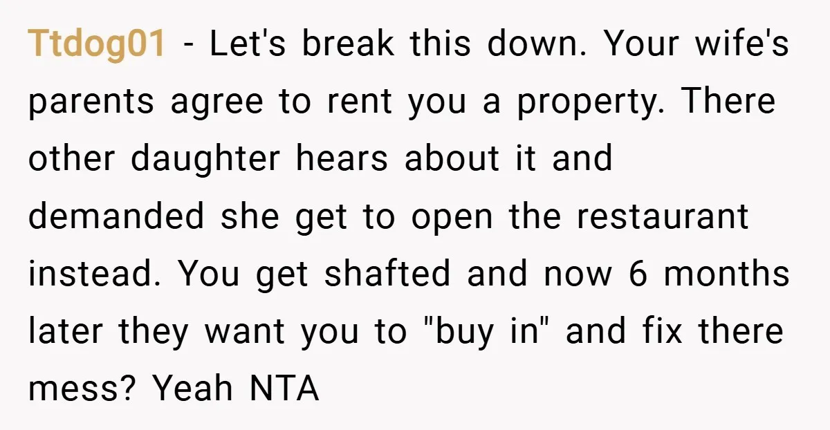 Ttdog01 − Let's break this down. Your wife's parents agree to rent you a property. There other daughter hears about it and demanded she get to open the restaurant instead....