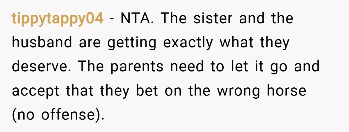 tippytappy04 − NTA. The sister and the husband are getting exactly what they deserve. The parents need to let it go and accept that they bet on the wrong horse...