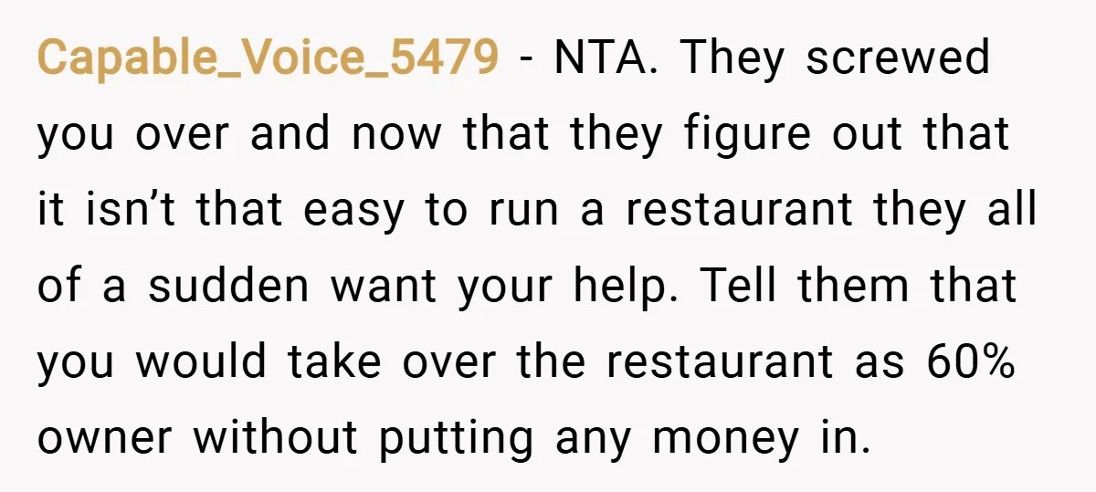 Capable_Voice_5479 − NTA. They screwed you over and now that they figure out that it isn’t that easy to run a restaurant they all of a sudden want your help....