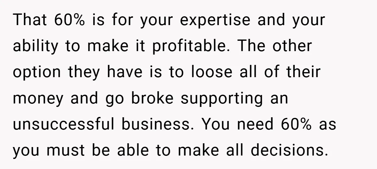 That 60% is for your expertise and your ability to make it profitable. The other option they have is to loose all of their money and go broke supporting an...