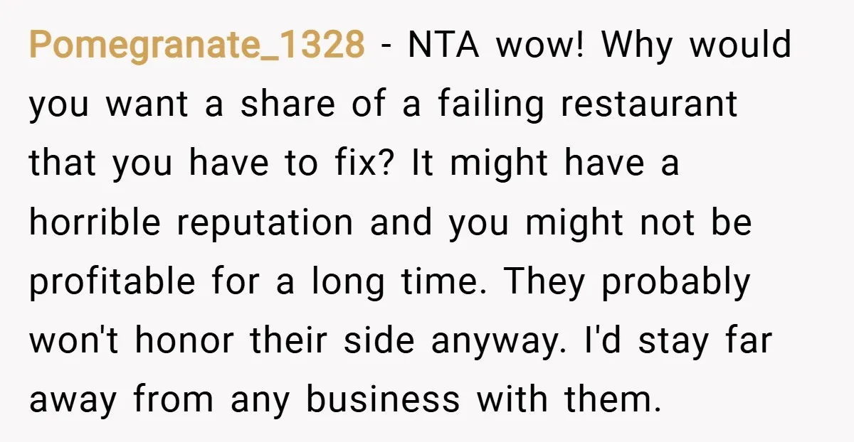 Pomegranate_1328 − NTA wow! Why would you want a share of a failing restaurant that you have to fix? It might have a horrible reputation and you might not be...