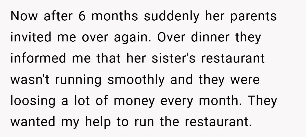 Now after 6 months suddenly her parents invited me over again. Over dinner they informed me that her sister's restaurant wasn't running smoothly and they were loosing a lot of...