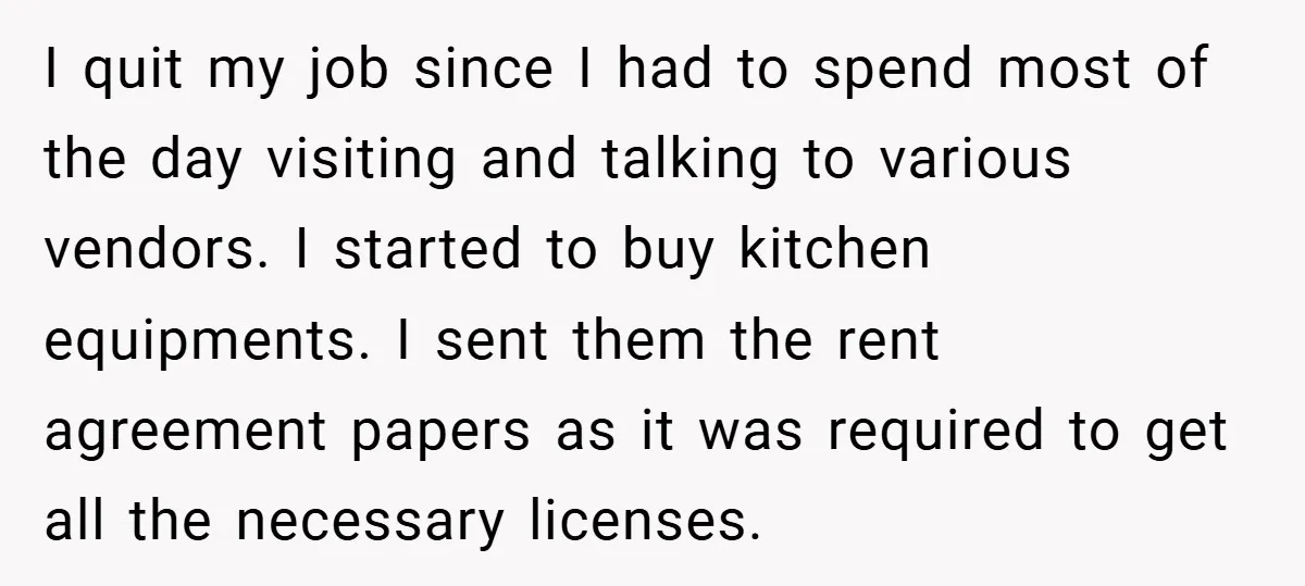 I quit my job since I had to spend most of the day visiting and talking to various vendors. I started to buy kitchen equipments. I sent them the rent...