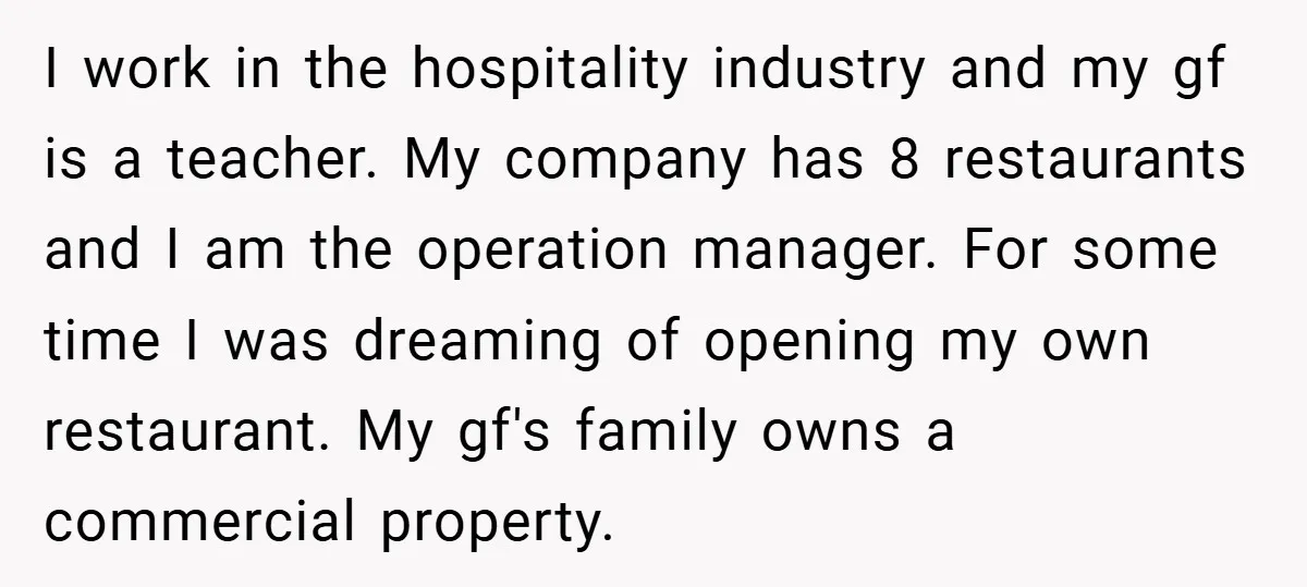 I work in the hospitality industry and my gf is a teacher. My company has 8 restaurants and I am the operation manager. For some time I was dreaming of...