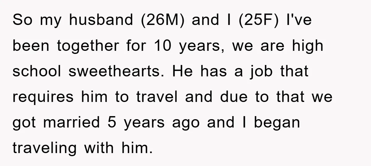 So my husband (26M) and I (25F) I've been together for 10 years, we are high school sweethearts. He has a job that requires him to travel and due to...