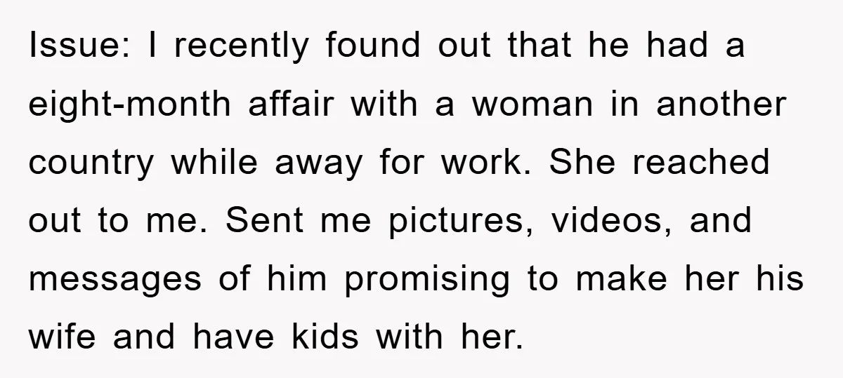 Issue: I recently found out that he had a eight-month affair with a woman in another country while away for work. She reached out to me. Sent me pictures, videos,...