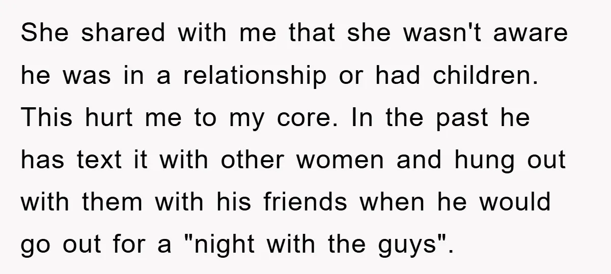 She shared with me that she wasn't aware he was in a relationship or had children. This hurt me to my core. In the past he has text it with...