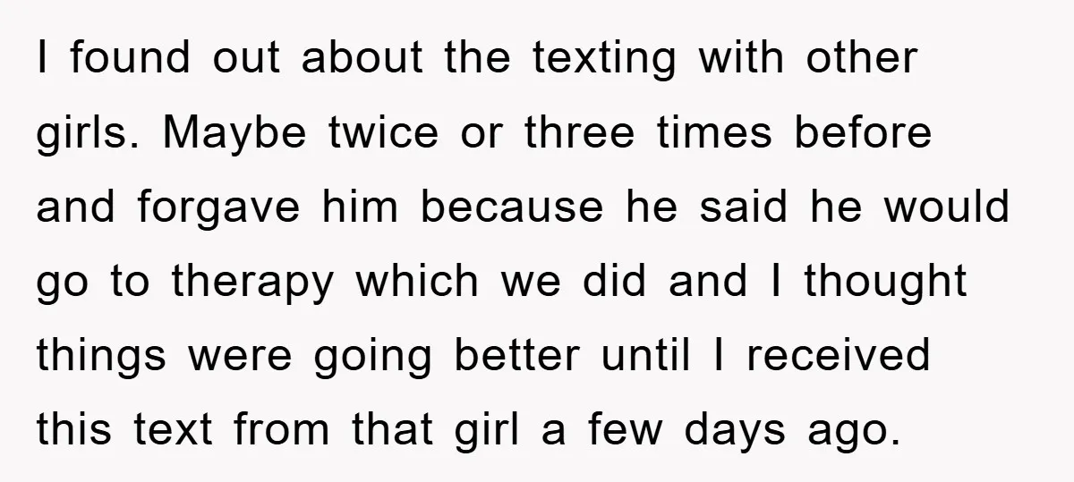 I found out about the texting with other girls. Maybe twice or three times before and forgave him because he said he would go to therapy which we did and...