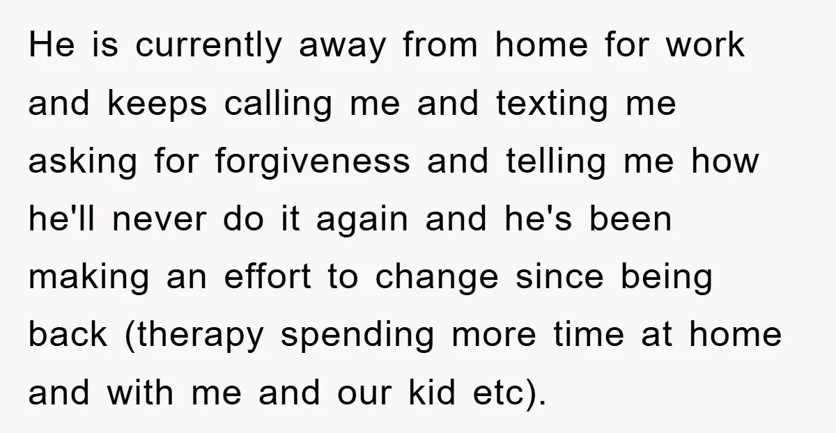 He is currently away from home for work and keeps calling me and texting me asking for forgiveness and telling me how he'll never do it again and he's been...