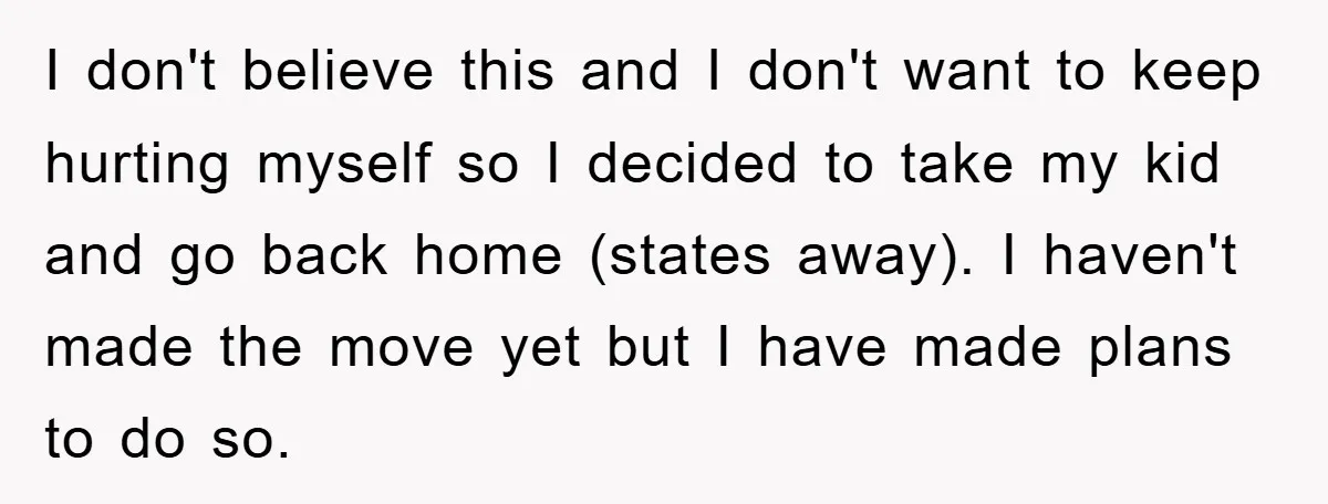 I don't believe this and I don't want to keep hurting myself so I decided to take my kid and go back home (states away). I haven't made the move...