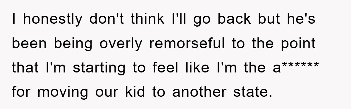 I honestly don't think I'll go back but he's been being overly remorseful to the point that I'm starting to feel like I'm the a****** for moving our kid to...
