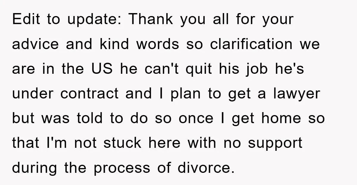 Edit to update: Thank you all for your advice and kind words so clarification we are in the US he can't quit his job he's under contract and I plan...