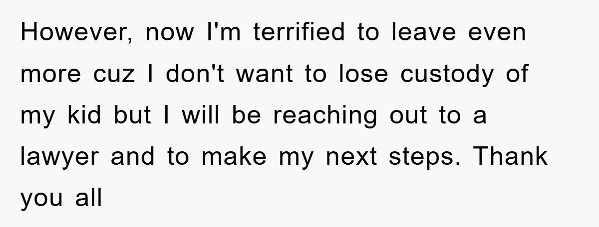 However, now I'm terrified to leave even more cuz I don't want to lose custody of my kid but I will be reaching out to a lawyer and to make...