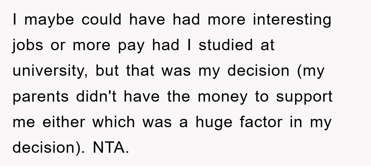 I maybe could have had more interesting jobs or more pay had I studied at university, but that was my decision (my parents didn't have the money to support me...