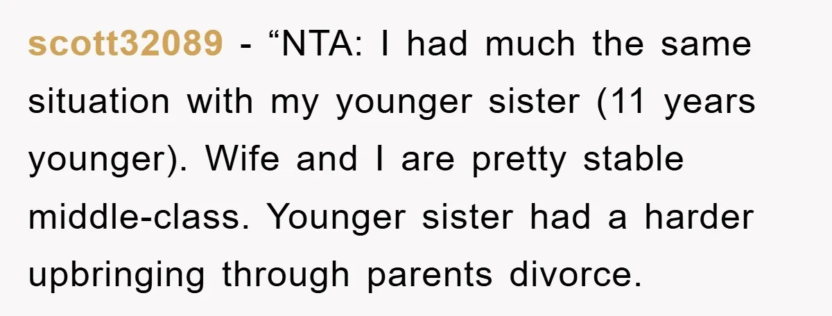 scott32089 - “NTA: I had much the same situation with my younger sister (11 years younger). Wife and I are pretty stable middle-class. Younger sister had a harder upbringing through...