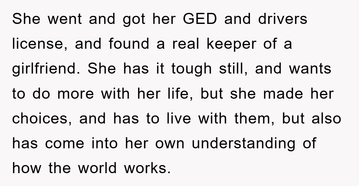She went and got her GED and drivers license, and found a real keeper of a girlfriend. She has it tough still, and wants to do more with her life,...