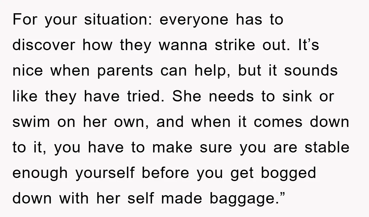 For your situation: everyone has to discover how they wanna strike out. It’s nice when parents can help, but it sounds like they have tried. She needs to sink or...