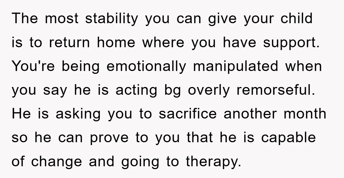 The most stability you can give your child is to return home where you have support. You're being emotionally manipulated when you say he is acting bg overly remorseful. He...