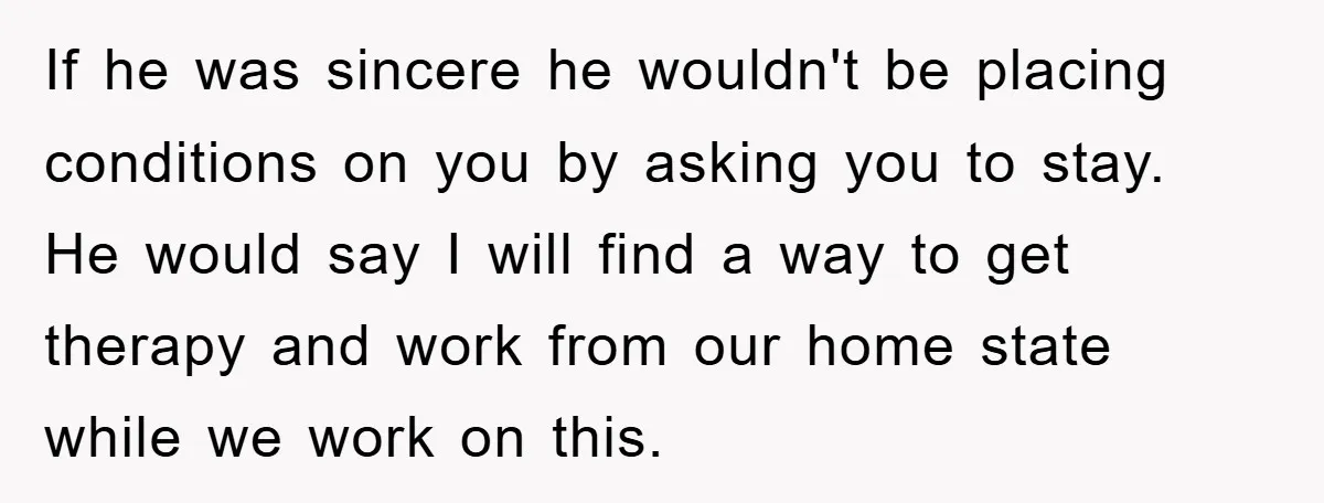 If he was sincere he wouldn't be placing conditions on you by asking you to stay. He would say I will find a way to get therapy and work from...