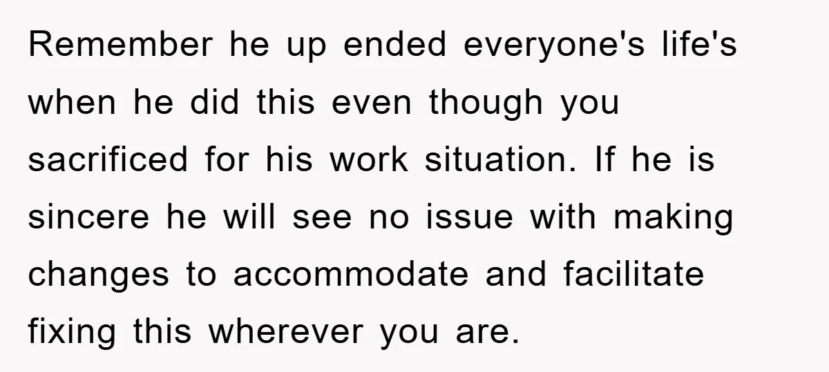Remember he up ended everyone's life's when he did this even though you sacrificed for his work situation. If he is sincere he will see no issue with making changes...