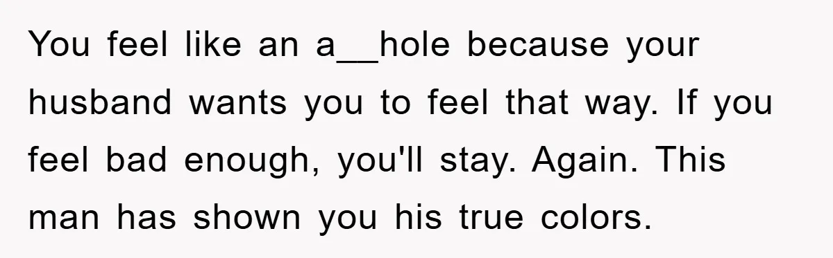 You feel like an a__hole because your husband wants you to feel that way. If you feel bad enough, you'll stay. Again. This man has shown you his true colors.