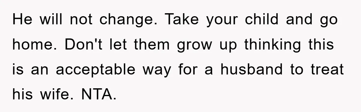He will not change. Take your child and go home. Don't let them grow up thinking this is an acceptable way for a husband to treat his wife. NTA.