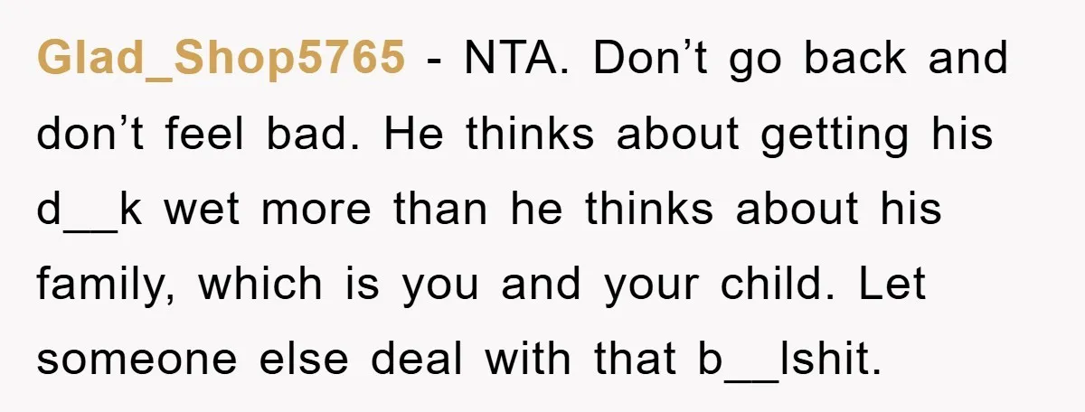 Glad_Shop5765 − NTA. Don’t go back and don’t feel bad. He thinks about getting his d__k wet more than he thinks about his family, which is you and your child....