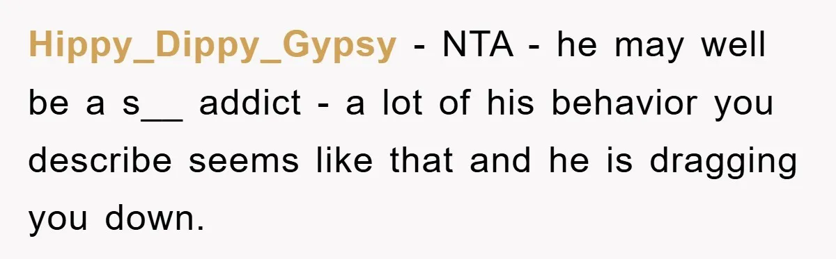 Hippy_Dippy_Gypsy − NTA - he may well be a s__ addict - a lot of his behavior you describe seems like that and he is dragging you down.