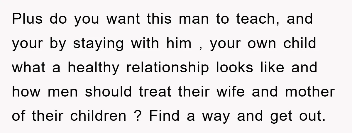 Plus do you want this man to teach, and your by staying with him , your own child what a healthy relationship looks like and how men should treat their...