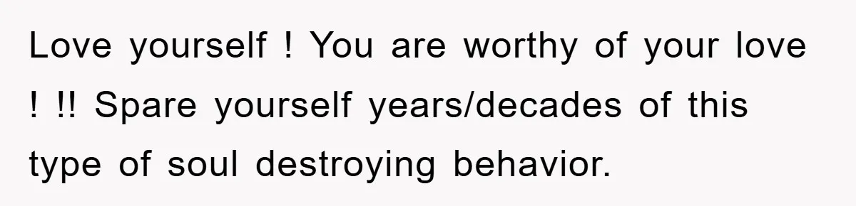 Love yourself ! You are worthy of your love ! !! Spare yourself years/decades of this type of soul destroying behavior.