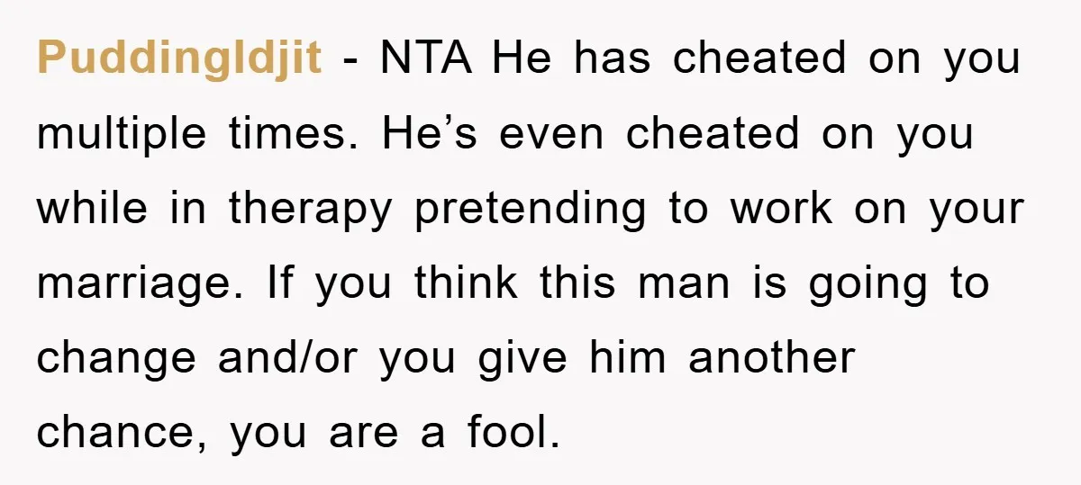 PuddingIdjit − NTA He has cheated on you multiple times. He’s even cheated on you while in therapy pretending to work on your marriage. If you think this man is...