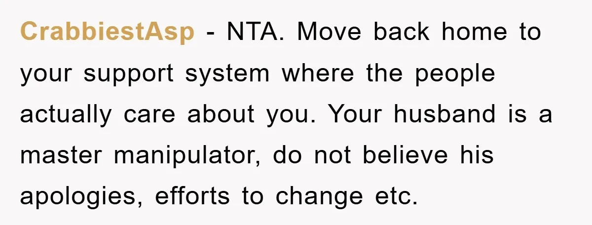 CrabbiestAsp − NTA. Move back home to your support system where the people actually care about you. Your husband is a master manipulator, do not believe his apologies, efforts to...