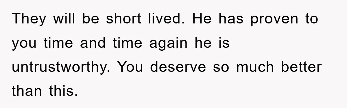 They will be short lived. He has proven to you time and time again he is untrustworthy. You deserve so much better than this.